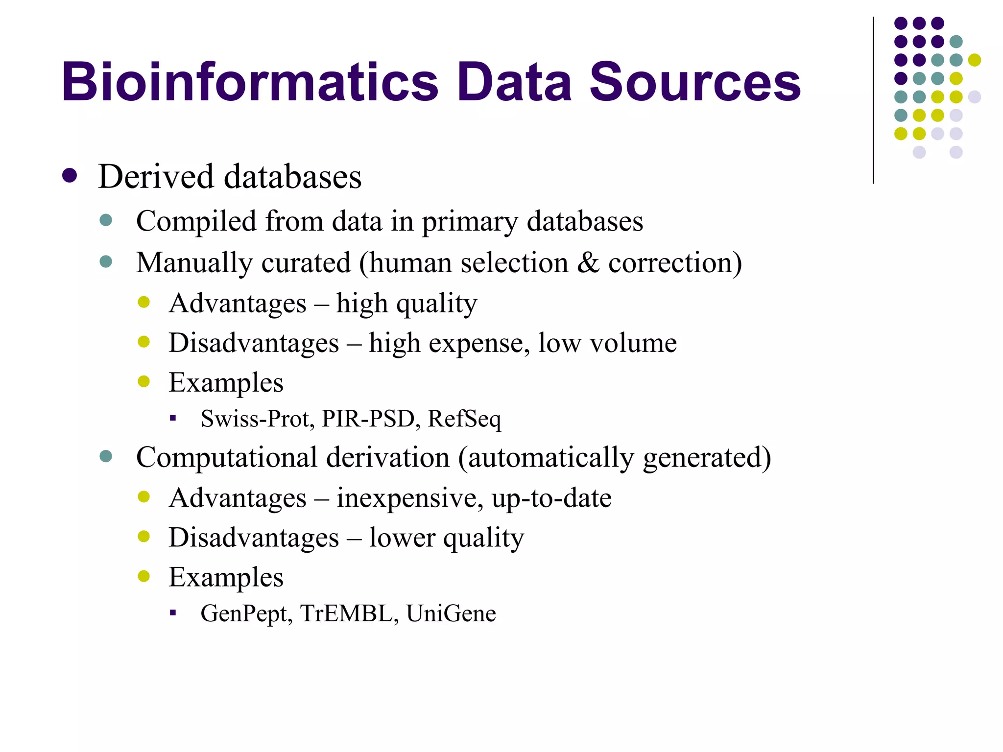 Bioinformatics Data Sources Derived databases Compiled from data in primary databases Manually curated (human selection & correction) Advantages – high quality Disadvantages – high expense, low volume Examples Swiss-Prot, PIR-PSD, RefSeq Computational derivation (automatically generated) Advantages – inexpensive, up-to-date Disadvantages – lower quality Examples GenPept, TrEMBL, UniGene 