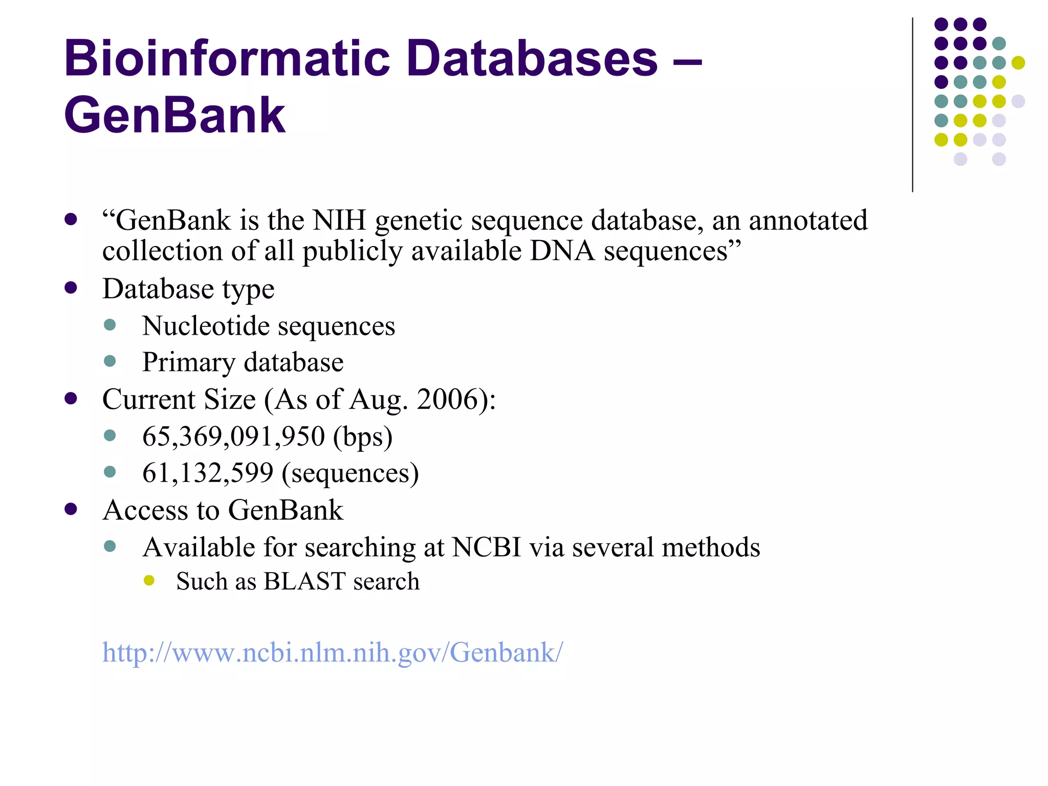Bioinformatic Databases – GenBank “ GenBank is the NIH genetic sequence database, an annotated collection of all publicly available DNA sequences”  Database type Nucleotide sequences Primary database Current Size (As of Aug. 2006): 65,369,091,950 (bps) 61,132,599 (sequences) Access to GenBank Available for searching at NCBI via several methods Such as BLAST search http:// www.ncbi.nlm.nih.gov/Genbank / 