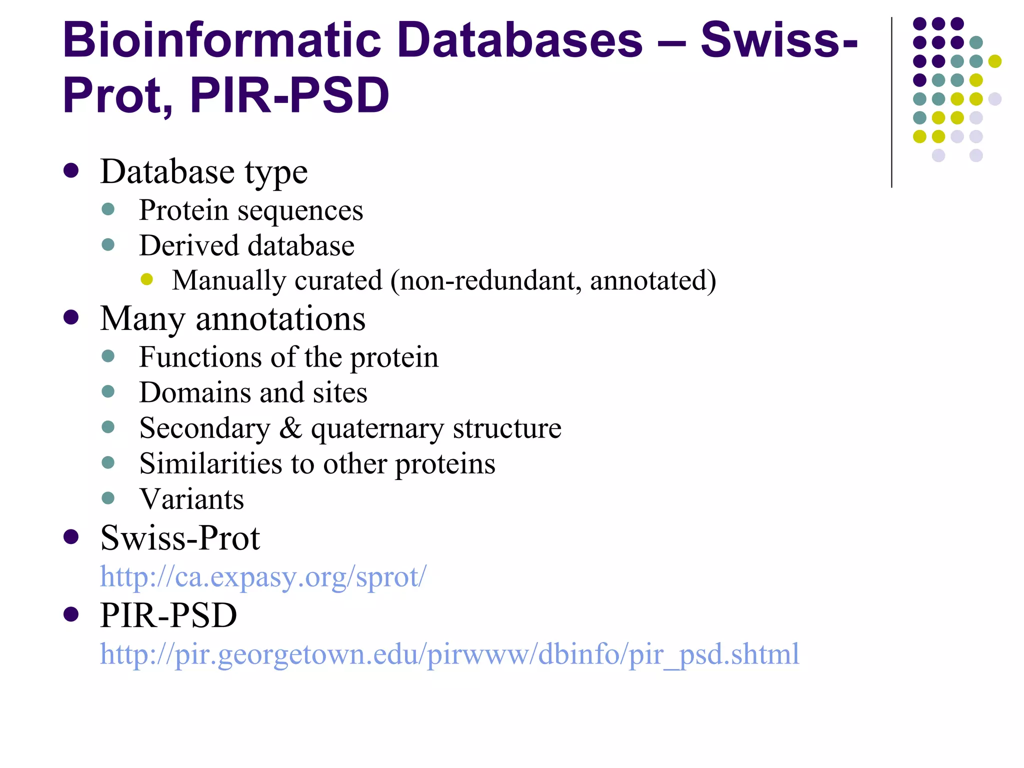 Bioinformatic Databases – Swiss-Prot, PIR-PSD Database type Protein sequences Derived database Manually curated (non-redundant, annotated) Many annotations Functions of the protein Domains and sites Secondary & quaternary structure Similarities to other proteins Variants Swiss-Prot http://ca.expasy.org/sprot/ PIR-PSD http:// pir.georgetown.edu/pirwww/dbinfo/pir_psd.shtml 