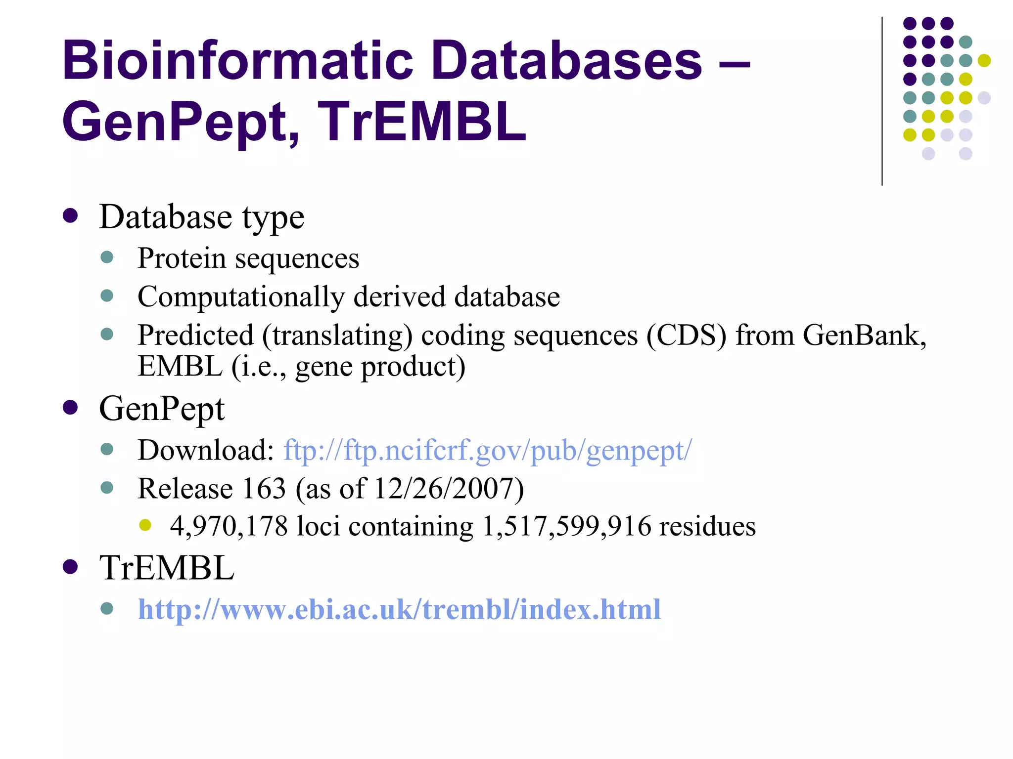 Bioinformatic Databases – GenPept, TrEMBL Database type Protein sequences Computationally derived database Predicted (translating) coding sequences (CDS) from GenBank, EMBL (i.e., gene product) GenPept Download:  ftp://ftp.ncifcrf.gov/pub/genpept/ Release 163 (as of 12/26/2007) 4,970,178 loci containing 1,517,599,916 residues  TrEMBL http:// www.ebi.ac.uk/trembl/index.html 