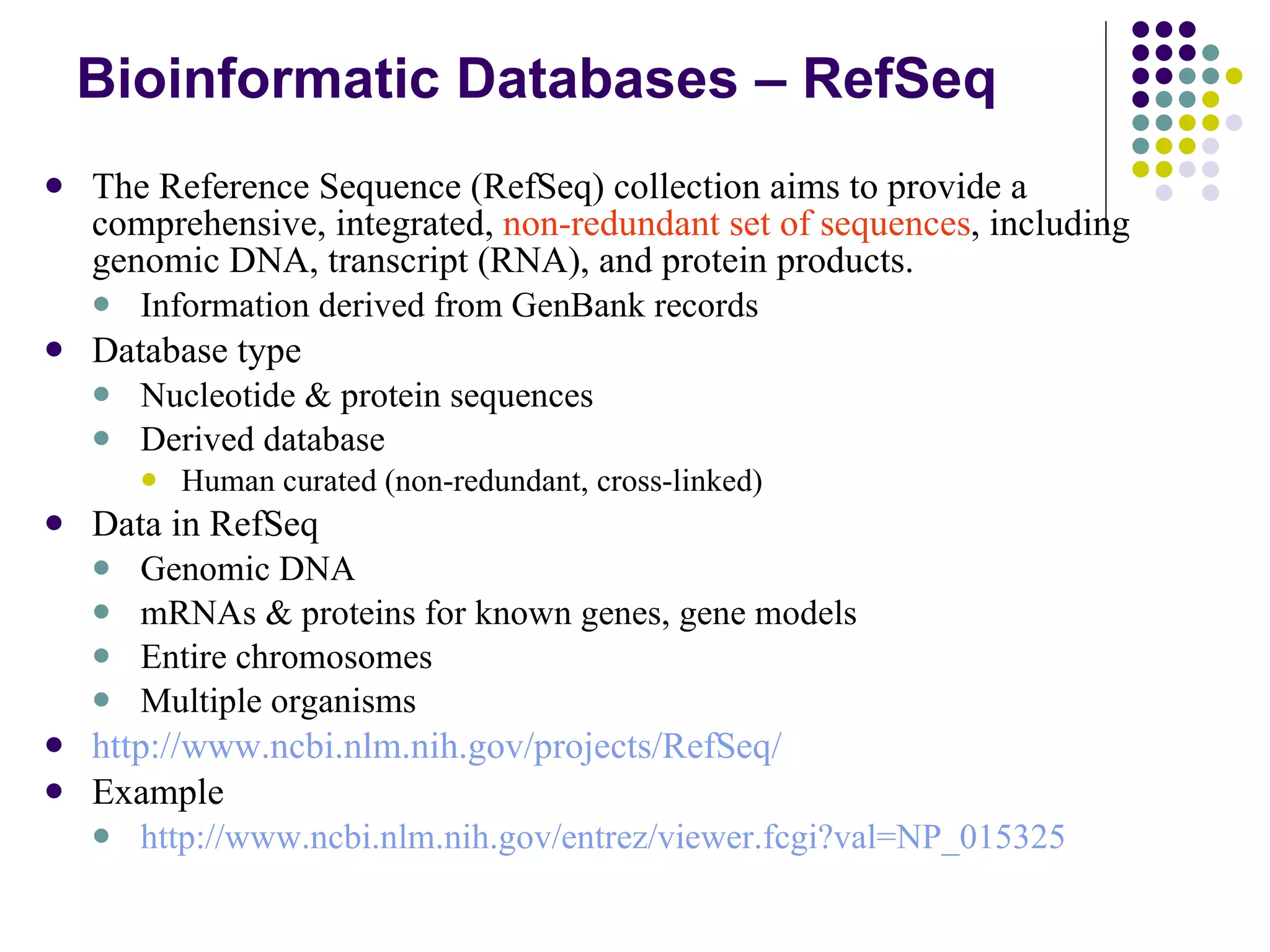 Bioinformatic Databases – RefSeq The Reference Sequence (RefSeq) collection aims to provide a comprehensive, integrated,  non-redundant set of sequences , including genomic DNA, transcript (RNA), and protein products.  Information derived from GenBank records  Database type Nucleotide & protein sequences Derived database Human curated (non-redundant, cross-linked) Data in RefSeq Genomic DNA mRNAs & proteins for known genes, gene models Entire chromosomes Multiple organisms http://www.ncbi.nlm.nih.gov/projects/RefSeq/ Example http://www.ncbi.nlm.nih.gov/entrez/viewer.fcgi?val=NP_015325 