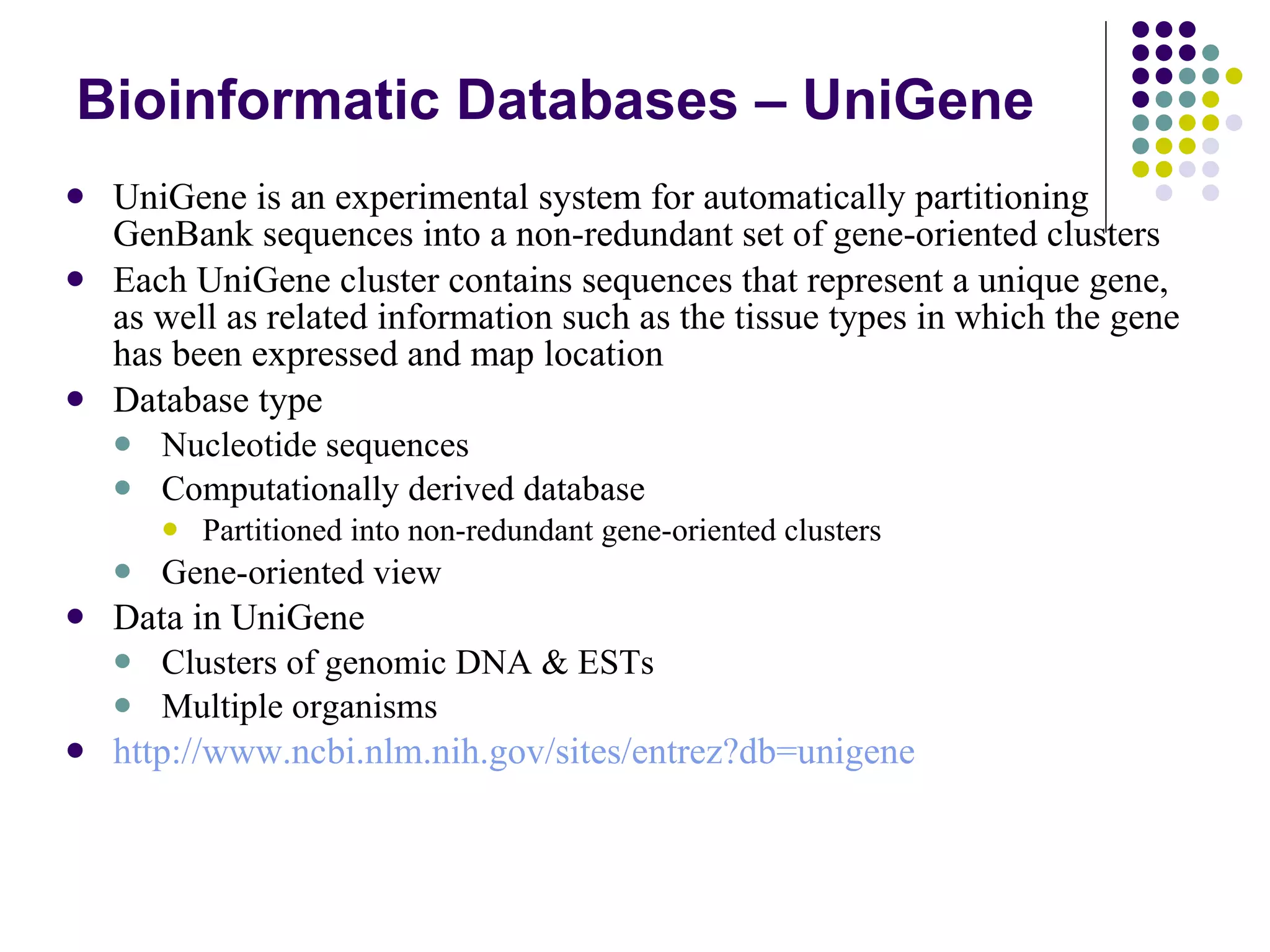 Bioinformatic Databases – UniGene UniGene is an experimental system for automatically partitioning GenBank sequences into a non-redundant set of gene-oriented clusters  Each UniGene cluster contains sequences that represent a unique gene, as well as related information such as the tissue types in which the gene has been expressed and map location  Database type Nucleotide sequences Computationally derived database Partitioned into non-redundant gene-oriented clusters Gene-oriented view Data in UniGene Clusters of genomic DNA & ESTs Multiple organisms http://www.ncbi.nlm.nih.gov/sites/entrez?db=unigene 