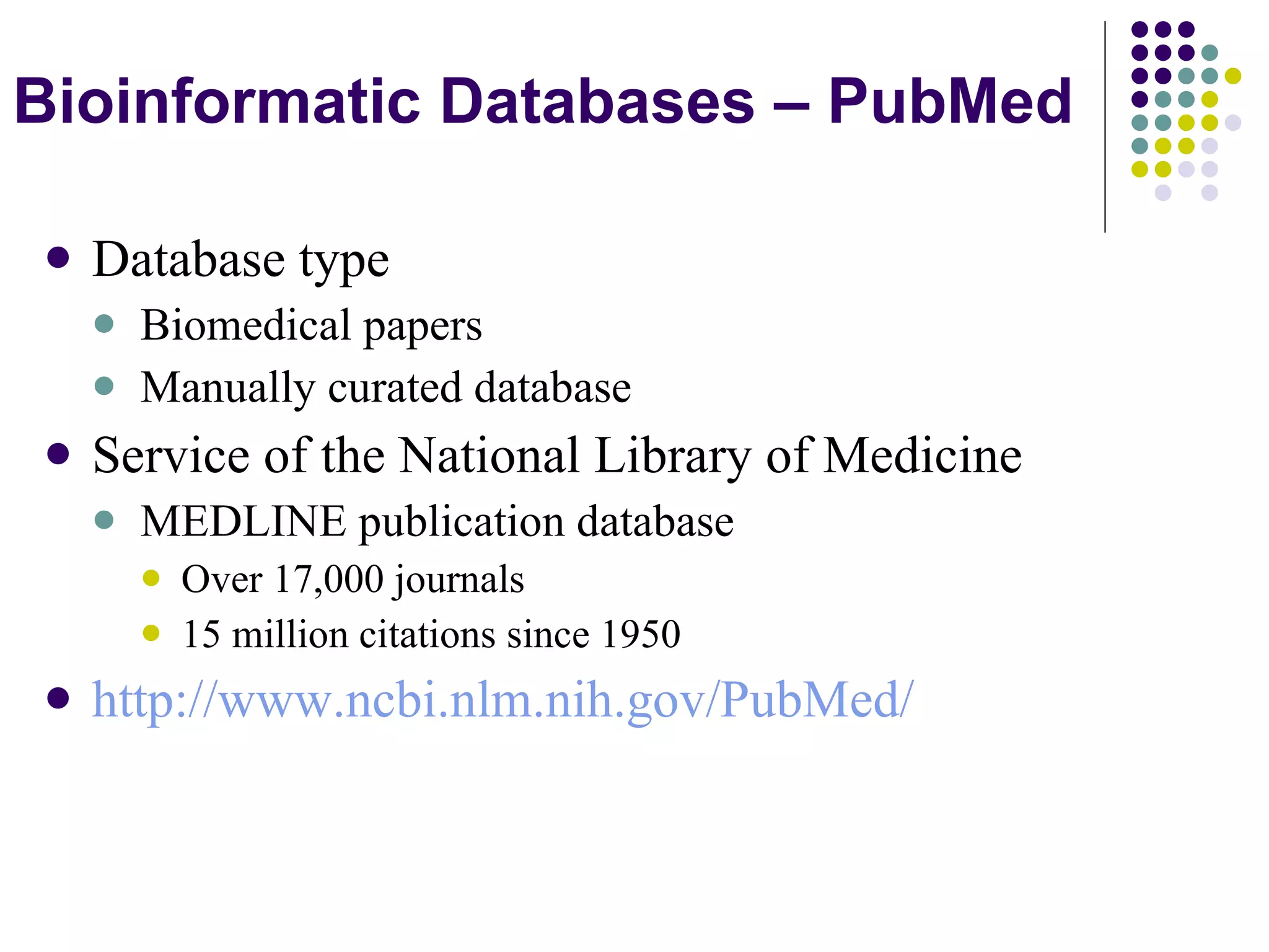 Database type Biomedical papers Manually curated database Service of the National Library of Medicine MEDLINE publication database Over 17,000 journals 15 million citations since 1950 http :// www . ncbi . nlm . nih . gov / PubMed / Bioinformatic Databases – PubMed 