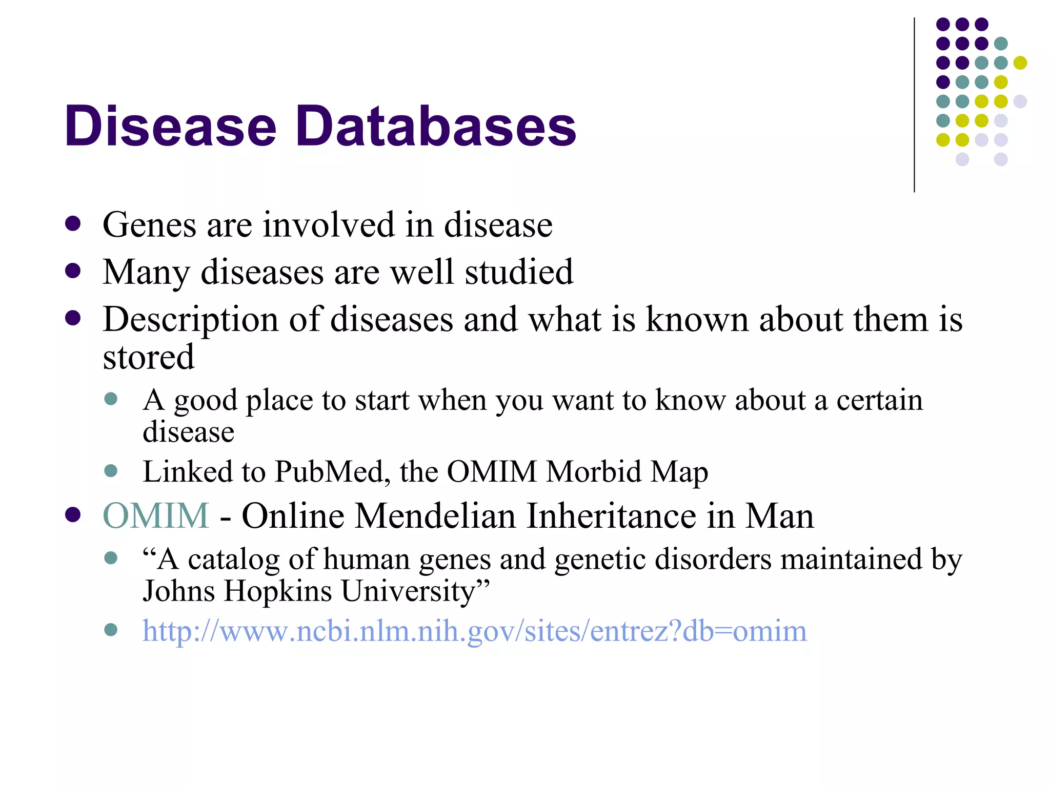 Disease Databases Genes are involved in disease Many diseases are well studied Description of diseases and what is known about them is stored A good place to start when you want to know about a certain disease Linked to PubMed, the OMIM Morbid Map OMIM  - Online Mendelian Inheritance in Man “ A catalog of human genes and genetic disorders maintained by Johns Hopkins University” http:// www.ncbi.nlm.nih.gov/sites/entrez?db = omim 