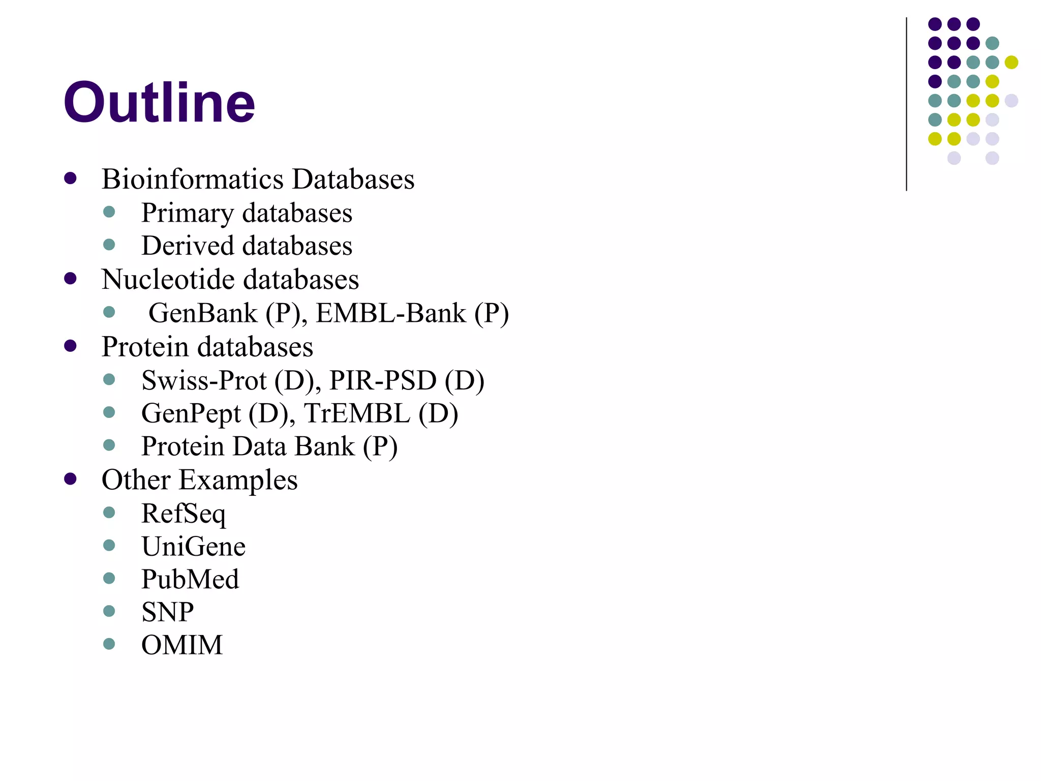 Outline Bioinformatics Databases  Primary databases Derived databases Nucleotide databases GenBank (P), EMBL-Bank (P) Protein databases Swiss-Prot (D), PIR-PSD (D) GenPept (D), TrEMBL (D) Protein Data Bank (P) Other Examples RefSeq UniGene PubMed SNP OMIM 