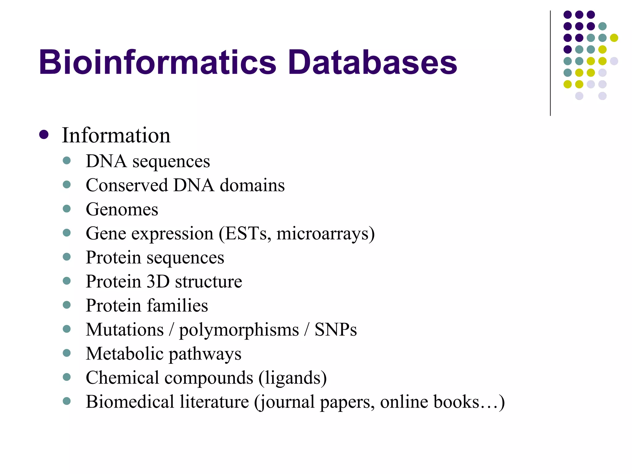 Bioinformatics Databases Information DNA sequences Conserved DNA domains Genomes Gene expression (ESTs, microarrays) Protein sequences Protein 3D structure Protein families Mutations / polymorphisms / SNPs Metabolic pathways Chemical compounds (ligands) Biomedical literature (journal papers, online books…) 
