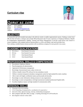 Curriculum vitae
Qamar uz zama
Mobile : 0312-2060694
Office : 021-35068641
Email : espeakers2016@gmail.com
Address: 4-D-E 6/5 Landhi-6 Karachi
OBJECTIVE
A resourceful and well-rounded team player who delivers results to enable organizational success. Seeking a senior level
HR role that will allow a strategic and versatile HR professional with 10 years experience in Employee Relations, Benefit
& Compensation Administration, Staffing, Training and Project Management to provide sound advice and counsel to
ensure compliance with company policies and procedures, as well as all federal, state and local labor laws.
Now seeking a suitable human resource position with an ambitious company for more growth in my career.
ACADEMIC QUALIFICATIONS
• M.A (Eco.) from Karachi University
• B.Com from Karachi University
• H.S.C from Karachi Board
• S.S.C from Karachi Board
PROFESSIONAL SKILLS & COMPETENCIES
• Recruitment, Employee relations.
• Payroll preparation & administration.
• Appraisals & Performance management.
• Knowledge of promotional issues, salary reviews etc.
• Ability to handle Limton/TIS software for time attendance record.
• Ability to maintain transparent attendance management system by high standard bio metric machine.
• Able to deal with highly confidential matters professionally & discreetly.
• Knowledge to create information sharing resources in any organization.
• Knowledge to email correspondence with high international standard professional English skills.
• Excellent telephone manner and high standard of communication skills.
PERSONAL SKILLS
• Planning & Decision making.
• 4 Cs( Counseling ,Communicative, coordinative & cooperative.)
• Innovative Ideas, Quick learning, relaxing, multitasking management.
• Best computer skills (M/s office, In page , e-mailing, browsing) 45 to 60 words p/m
• Best English verbal & written skills.
1
 