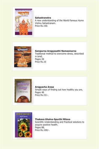 Sahastranetra
A new understanding of the World Famous Hymn
Vishnu Sahastranam.
Price Rs.150.




Sampurna Arogyasathi Namasmarna
Traditional method to overcome stress, described
in brief,
Pages 28
Price Rs.10




Arogyacha Arasa
Simple ways of finding out how healthy you are,
Pages 48
Price Rs.15/-.




Thakava Ghalva-Spurthi Milava
Scientific Understanding and Practical solutions to
acquire positive health.
Pages 88,
Price Rs.100/-.
 