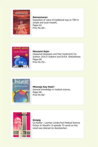 Namasmaran
Exposition of value of traditional way to TSM in
simple and lucid marathi.
Pages 64
Price Rs.50/-.




Mousami Aajar
(Seasonal dieseases and their treatment) Co-
authors :Dr.K.P. Kulkarni and Dr.P.A. Shikarkhane.
Pages 80
Price Rs.75/-.




Mhanaje Kay Hote?
General knowledge in medical science,
Pages 80
Price Rs.40/-




Ginipig
Co-Author : Laxman Londe,First Medical Science
Fiction In Marathi 13 episode TV serial on this
novel was telecast on doordarshan.
 