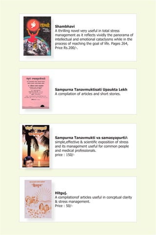 Shambhavi
A thrilling novel very useful in total stress
management as it reflects vividly the panorama of
intellectual and emotional cataclysms while in the
process of reaching the goal of life. Pages 264,
Price Rs.200/-.




Sampurna Tanavmuktisati Upaukta Lekh
A compilation of articles and short stories.




Sampurna Tanavmukti va samasyapurtiA
simple,effective & scientific exposition of stress
and its management useful for common people
and medical professionals.
price : 150/-




Hitguj.
A compilationof articles useful in concptual clarity
& stress management.
Price : 50/-
 