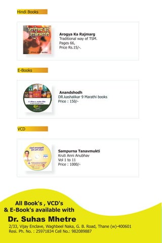 Hindi Books




                           Arogya Ka Rajmarg
                           Traditional way of TSM.
                           Pages 66,
                           Price Rs.15/-.




     E-Books




                           Anandshodh
                          DR.kashalikar 9 Marathi books
                          Price : 150/-




     VCD




                          Sampurna Tanavmukti
                          Kruti Anni Anubhav
                          Vol 1 to 11
                          Price : 1000/-




    All Book's , VCD's
& E-Book's available with
 Dr. Suhas Mhetre
 2/33, Vijay Enclave, Waghbeel Naka, G. B. Road, Thane (w)-400601
 Resi. Ph. No. : 25971834 Cell No.: 982089887
 