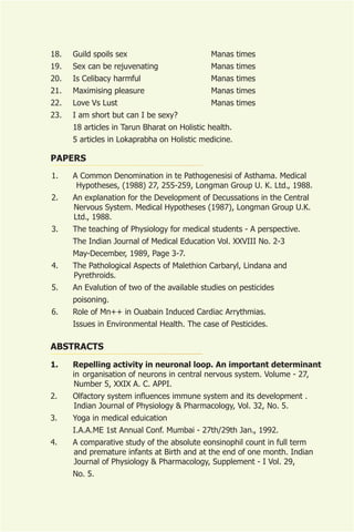 18.   Guild spoils sex                        Manas times
19.   Sex can be rejuvenating                 Manas times
20.   Is Celibacy harmful                     Manas times
21.   Maximising pleasure                     Manas times
22.   Love Vs Lust                            Manas times
23.   I am short but can I be sexy?
      18 articles in Tarun Bharat on Holistic health.
      5 articles in Lokaprabha on Holistic medicine.

PAPERS
1.    A Common Denomination in te Pathogenesisi of Asthama. Medical
       Hypotheses, (1988) 27, 255-259, Longman Group U. K. Ltd., 1988.
2.    An explanation for the Development of Decussations in the Central
      Nervous System. Medical Hypotheses (1987), Longman Group U.K.
      Ltd., 1988.
3.    The teaching of Physiology for medical students - A perspective.
      The Indian Journal of Medical Education Vol. XXVIII No. 2-3
      May-December, 1989, Page 3-7.
4.    The Pathological Aspects of Malethion Carbaryl, Lindana and
      Pyrethroids.
5.    An Evalution of two of the available studies on pesticides
      poisoning.
6.    Role of Mn++ in Ouabain Induced Cardiac Arrythmias.
      Issues in Environmental Health. The case of Pesticides.

ABSTRACTS
1.    Repelling activity in neuronal loop. An important determinant
      in organisation of neurons in central nervous system. Volume - 27,
      Number 5, XXIX A. C. APPI.
2.    Olfactory system influences immune system and its development .
      Indian Journal of Physiology & Pharmacology, Vol. 32, No. 5.
3.    Yoga in medical eduication
      I.A.A.ME 1st Annual Conf. Mumbai - 27th/29th Jan., 1992.
4.    A comparative study of the absolute eonsinophil count in full term
      and premature infants at Birth and at the end of one month. Indian
      Journal of Physiology & Pharmacology, Supplement - I Vol. 29,
      No. 5.
 