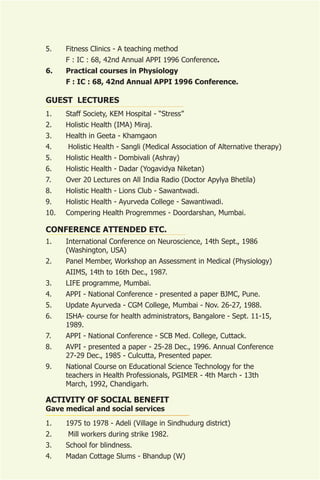 5.    Fitness Clinics - A teaching method
      F : IC : 68, 42nd Annual APPI 1996 Conference.
6.    Practical courses in Physiology
      F : IC : 68, 42nd Annual APPI 1996 Conference.

GUEST LECTURES
1.    Staff Society, KEM Hospital - “Stress”
2.    Holistic Health (IMA) Miraj.
3.    Health in Geeta - Khamgaon
4.    Holistic Health - Sangli (Medical Association of Alternative therapy)
5.    Holistic Health - Dombivali (Ashray)
6.    Holistic Health - Dadar (Yogavidya Niketan)
7.    Over 20 Lectures on All India Radio (Doctor Apylya Bhetila)
8.    Holistic Health - Lions Club - Sawantwadi.
9.    Holistic Health - Ayurveda College - Sawantiwadi.
10.   Compering Health Progremmes - Doordarshan, Mumbai.

CONFERENCE ATTENDED ETC.
1.    International Conference on Neuroscience, 14th Sept., 1986
      (Washington, USA)
2.    Panel Member, Workshop an Assessment in Medical (Physiology)
      AIIMS, 14th to 16th Dec., 1987.
3.    LIFE programme, Mumbai.
4.    APPI - National Conference - presented a paper BJMC, Pune.
5.    Update Ayurveda - CGM College, Mumbai - Nov. 26-27, 1988.
6.    ISHA- course for health administrators, Bangalore - Sept. 11-15,
      1989.
7.    APPI - National Conference - SCB Med. College, Cuttack.
8.    AVPI - presented a paper - 25-28 Dec., 1996. Annual Conference
      27-29 Dec., 1985 - Culcutta, Presented paper.
9.    National Course on Educational Science Technology for the
      teachers in Health Professionals, PGIMER - 4th March - 13th
      March, 1992, Chandigarh.

ACTIVITY OF SOCIAL BENEFIT
Gave medical and social services
1.    1975 to 1978 - Adeli (Village in Sindhudurg district)
2.    Mill workers during strike 1982.
3.    School for blindness.
4.    Madan Cottage Slums - Bhandup (W)
 