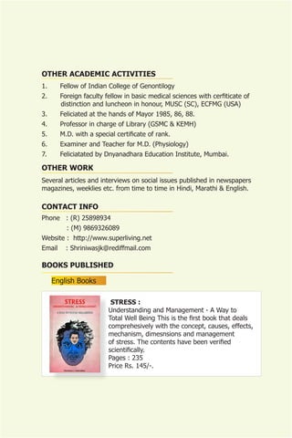 OTHER ACADEMIC ACTIVITIES
1.      Fellow of Indian College of Genontilogy
2.      Foreign faculty fellow in basic medical sciences with cerfiticate of
        distinction and luncheon in honour, MUSC (SC), ECFMG (USA)
3.      Feliciated at the hands of Mayor 1985, 86, 88.
4.      Professor in charge of Library (GSMC & KEMH)
5.      M.D. with a special certificate of rank.
6.      Examiner and Teacher for M.D. (Physiology)
7.      Feliciatated by Dnyanadhara Education Institute, Mumbai.

OTHER WORK
Several articles and interviews on social issues published in newspapers
magazines, weeklies etc. from time to time in Hindi, Marathi & English.

CONTACT INFO
Phone : (R) 25898934
          : (M) 9869326089
Website : http://www.superliving.net
Email     : Shriniwasjk@rediffmail.com

BOOKS PUBLISHED

     English Books

                          STRESS :
                         Understanding and Management - A Way to
                         Total Well Being This is the first book that deals
                         comprehesively with the concept, causes, effects,
                         mechanism, dimesnsions and management
                         of stress. The contents have been verified
                         scientifically.
                         Pages : 235
                         Price Rs. 145/-.
 