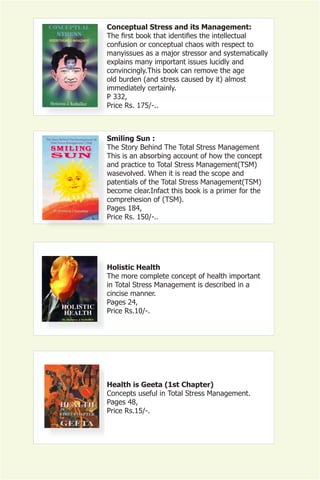 Conceptual Stress and its Management:
The first book that identifies the intellectual
confusion or conceptual chaos with respect to
manyissues as a major stressor and systematically
explains many important issues lucidly and
convincingly.This book can remove the age
old burden (and stress caused by it) almost
immediately certainly.
P 332,
Price Rs. 175/-..



Smiling Sun :
The Story Behind The Total Stress Management
This is an absorbing account of how the concept
and practice to Total Stress Management(TSM)
wasevolved. When it is read the scope and
patentials of the Total Stress Management(TSM)
become clear.Infact this book is a primer for the
comprehesion of (TSM).
Pages 184,
Price Rs. 150/-..




Holistic Health
The more complete concept of health important
in Total Stress Management is described in a
cincise manner.
Pages 24,
Price Rs.10/-.




Health is Geeta (1st Chapter)
Concepts useful in Total Stress Management.
Pages 48,
Price Rs.15/-.
 