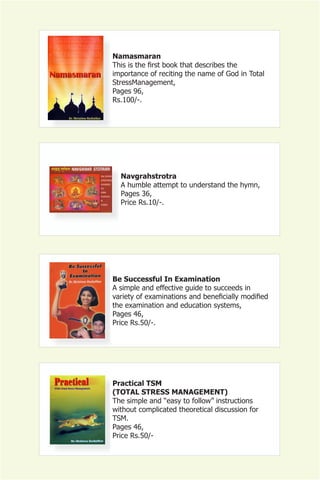 Namasmaran
This is the first book that describes the
importance of reciting the name of God in Total
StressManagement,
Pages 96,
Rs.100/-.




  Navgrahstrotra
  A humble attempt to understand the hymn,
  Pages 36,
  Price Rs.10/-.




Be Successful In Examination
A simple and effective guide to succeeds in
variety of examinations and beneficially modified
the examination and education systems,
Pages 46,
Price Rs.50/-.




Practical TSM
(TOTAL STRESS MANAGEMENT)
The simple and “easy to follow” instructions
without complicated theoretical discussion for
TSM.
Pages 46,
Price Rs.50/-
 