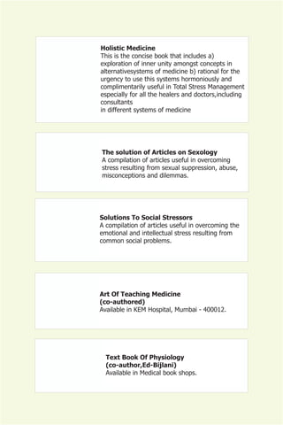Holistic Medicine
This is the concise book that includes a)
exploration of inner unity amongst concepts in
alternativesystems of medicine b) rational for the
urgency to use this systems hormoniously and
complimentarily useful in Total Stress Management
especially for all the healers and doctors,including
consultants
in different systems of medicine




The solution of Articles on Sexology
A compilation of articles useful in overcoming
stress resulting from sexual suppression, abuse,
misconceptions and dilemmas.




Solutions To Social Stressors
A compilation of articles useful in overcoming the
emotional and intellectual stress resulting from
common social problems.




Art Of Teaching Medicine
(co-authored)
Available in KEM Hospital, Mumbai - 400012.




  Text Book Of Physiology
  (co-author,Ed-Bijlani)
  Available in Medical book shops.
 
