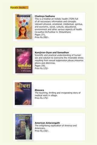 Marathi Books


                Chaitnya Sadhana
                This is a treatise on holistic health (TSM) full
                of all neccessary information and concepts
                relevant physical, emotional, intellectual, spiritua,
                and economic, social, cultural, educational,
                enviornment and other various aspects of health.
                Co-author:Dr.Pushkar A. Shikarkhane
                Pages 271,
                Price Rs.200/-.




                Kamjivan-Dyan and Samadhan
                Scientific and practical understanding of human
                sex and solution to overcome the miserable stress
                resulting from sexual suppression,abuse,misconce
                ptions and dilemmas.
                Pages 256,
                Price Rs.125/-




                Bhovara
                The touching, thrilling and invigorating story of
                medical work in village.
                Price Rs.175/-




                American Antarangath
                The enlighteing exploration of America and
                Americans.
                Price Rs.150/-.
 