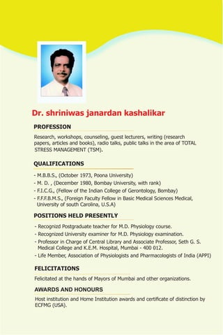 Dr. shriniwas janardan kashalikar
PROFESSION
Research, workshops, counseling, guest lecturers, writing (research
papers, articles and books), radio talks, public talks in the area of TOTAL
STRESS MANAGEMENT (TSM).

QUALIFICATIONS

- M.B.B.S., (October 1973, Poona University)
- M. D. , (December 1980, Bombay University, with rank)
- F.I.C.G., (Fellow of the Indian College of Gerontology, Bombay)
- F.F.F.B.M.S., (Foreign Faculty Fellow in Basic Medical Sciences Medical,
  University of south Carolina, U.S.A)

POSITIONS HELD PRESENTLY
- Recognizd Postgraduate teacher for M.D. Physiology course.
- Recognized University examiner for M.D. Physiology examination.
- Professor in Charge of Central Library and Associate Professor, Seth G. S.
  Medical College and K.E.M. Hospital, Mumbai - 400 012.
- Life Member, Association of Physiologists and Pharmacologists of India (APPI)

FELICITATIONS
Felicitated at the hands of Mayors of Mumbai and other organizations.

AWARDS AND HONOURS
Host institution and Home Institution awards and certificate of distinction by
ECFMG (USA).
 