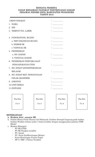 BIODATA PESERTA
UJIAN KENAIKAN PANGKAT PENYESUAIAN IJAZAH
PEGAWAI NEGERI SIPIL KABUPATEN WONOSOBO
TAHUN 2015
UKPPI TINGKAT : .....................
1. NAMA : .....................
2. NIP : .....................
3. TEMPAT TGL. LAHIR : .....................
4. PANGKAT/GOL. RUANG : .....................
a. TMT GOLONGAN RUANG : .....................
b. NOMOR SK : .....................
c. TANGGAL SK : .....................
5. PENDIDIKAN
a. NO. IJAZAH : .....................
b. TANGGAL IJAZAH : .....................
6. PENDIDIKAN PERTAMA SAAT
PENGANGKATAN CPNS : .....................
7. NO. SURAT IJIN/KETERANGAN
BELAJAR : .....................
8. NO. SURAT KET. PENGGUNAAN
GELAR AKADEMIK : .....................
9. JABATAN : .....................
10.UNIT KERJA : .....................
11.INSTANSI : .....................
KETERANGAN:
a. Biodata diisi sesuaia SK
b. Pasfoto Hitam Putih Ukuran 3x4 Sebanyak 4 lembar ditempel langsung pada lembar
biodata (Pasfoto terbaru maks 1 bulan terakhir dengan menggunakan pakaian PDH
Kheki)
c. Biodata Dilampiri:
- FC SK CPNS
- FC SK Pangkat terakhir
- FC. Ijazah
- FC. Surat Ijin/Keterangan Belajar
- Surat Keterangan Uraian Tugas
- DP 3 / SKP 2 Tahun Terakhir
Pas foto
3 x 4
Pas foto
3 x 4
Pas foto
3 x 4
Pas foto
3 x 4
 