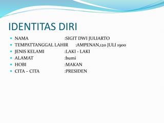 IDENTITAS DIRI
NAMA :SIGIT DWI JULIARTO
TEMPATTANGGAL LAHIR :AMPENAN,120 JULI 1900
JENIS KELAMI :LAKI - LAKI
ALAMAT :bumi
HOBI :MAKAN
CITA – CITA :PRESIDEN