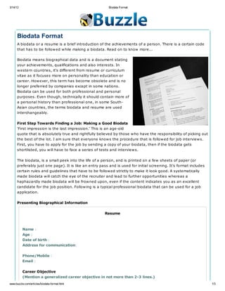 3/14/13                                                   Biodata Format




      Biodata Format
      A biodata or a resume is a brief introduction of the achievements of a person. There is a certain code
      that has to be followed while making a biodata. Read on to know more...

      Biodata means biographical data and is a document stating
      your achievements, qualifications and also interests. In
      western countries, it's different from resume or curriculum
      vitae as it focuses more on personality than education or
      career. However, this term has become obsolete and is no
      longer preferred by companies except in some nations.
      Biodata can be used for both professional and personal
      purposes. Even though, technically it should contain more of
      a personal history than professional one, in some South-
      Asian countries, the terms biodata and resume are used
      interchangeably.


      First Step Towards Finding a Job: Making a Good Biodata
      'First impression is the last impression.' This is an age-old
      quote that is absolutely true and rightfully believed by those who have the responsibility of picking out
      the best of the lot. I am sure that everyone knows the procedure that is followed for job interviews.
      First, you have to apply for the job by sending a copy of your biodata, then if the biodata gets
      shortlisted, you will have to face a series of tests and interviews.


      The biodata, is a small peek into the life of a person, and is printed on a few sheets of paper (or
      preferably just one page). It is like an entry pass and is used for initial screening. It's format includes
      certain rules and guidelines that have to be followed strictly to make it look good. A systematically
      made biodata will catch the eye of the recruiter and lead to further opportunities whereas a
      haphazardly made biodata will be frowned upon, even if the content indicates you as an excellent
      candidate for the job position. Following is a typical professional biodata that can be used for a job
      application.


      Presenting Biographical Information


                                                        Resume



          Name :
          Age :
          Date of birth :
          Address for communication:


          Phone/Mobile :
          Email :


          Career Objective
          (Mention a generalized career objective in not more than 2-3 lines.)
www.buzzle.com/articles/biodata-format.html                                                                         1/3
 