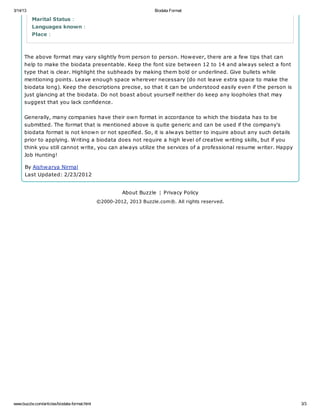 3/14/13                                                             Biodata Format

          Marital Status :
          Languages known :
          Place :



      The above format may vary slightly from person to person. However, there are a few tips that can
      help to make the biodata presentable. Keep the font size between 12 to 14 and always select a font
      type that is clear. Highlight the subheads by making them bold or underlined. Give bullets while
      mentioning points. Leave enough space wherever necessary (do not leave extra space to make the
      biodata long). Keep the descriptions precise, so that it can be understood easily even if the person is
      just glancing at the biodata. Do not boast about yourself neither do keep any loopholes that may
      suggest that you lack confidence.


      Generally, many companies have their own format in accordance to which the biodata has to be
      submitted. The format that is mentioned above is quite generic and can be used if the company's
      biodata format is not known or not specified. So, it is always better to inquire about any such details
      prior to applying. Writing a biodata does not require a high level of creative writing skills, but if you
      think you still cannot write, you can always utilize the services of a professional resume writer. Happy
      Job Hunting!

      By Aishwarya Nirmal
      Last Updated: 2/23/2012


                                                        About Buzzle | Privacy Policy
                                              ©2000-2012, 2013 Buzzle.com®. All rights reserved.




www.buzzle.com/articles/biodata-format.html                                                                       3/3
 