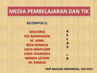 MEDIA PEMBELAJARAN DAN TIK
KELOMPOK 2:
MULIONO
IKA RAHMADANI
M. JAMIL
REZA KOMALA
AGUS WAHYUSRI
SISKA FRANSISKA
WANDA LESTARI
M. RAMUN
K
E
L
A
S
4
B
FKIP BAHASA INDONESIA, UIR 2015
 