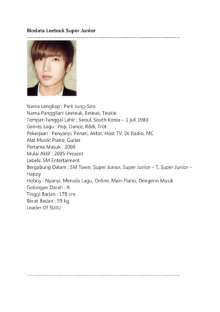 Biodata Leeteuk Super Junior
-----------------------------------------------------------------------------




Nama Lengkap : Park Jung-Soo
Nama Panggilan: Leeteuk, Eeteuk, Teukie
Tempat-Tanggal Lahir : Seoul, South Korea – 1 juli 1983
Genres Lagu : Pop, Dance, R&B, Trot
Pekerjaan : Penyanyi, Penari, Aktor, Host TV, DJ Radio, MC
Alat Musik: Piano, Guitar
Pertama Masuk : 2000
Mulai Aktif : 2005-Present
Labels: SM Entertaiment
Bergabung Dalam : SM Town, Super Junior, Super Junior – T, Super Junior –
Happy
Hobby : Nyanyi, Menulis Lagu, Online, Main Piano, Dengerin Musik
Golongan Darah : A
Tinggi Badan : 178 cm
Berat Badan : 59 kg
Leader Of SUJU :




-----------------------------------------------------------------------------
 