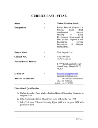 CURRICULAM - VITAE
Name : Nirmal Chandra Solanki
Designation : Retired Director (Projects I )
National Rural Road
development Agency
Ministry of Rural
Development Government of
India (Chief Engineer Rural
Engineering Service
Government of Madhya
Pradesh India)
Date of Birth : 22nd August 1954
Contact Nos. : 0755-24679555
+919575342161
Present Postal Address
E 7/79 Lala Lajpatrai Society
Arera Colony Bhopal (M P )
462018
E-mail ID : ncsolanki54@gmail.com,
ncsolanki@hotmail.com
Address in Australia : 104 Daffodil Road Baronia
VIC 3155 Melbourn
Mobile- +63474787303
Educational Qualification
1. Higher Secondary from Madhya Pradesh Board of Secondary Education in
the year 1970
2. B.Sc.(Mathematics) from Bhopal University M.P. in the year 1974
3. B.E.(Civil) from Vikram University Ujjain (M.P.) in the year 1979 with
position in merit
1 | P a g e
 