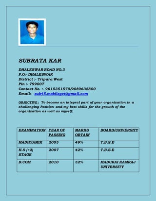 SUBRATA KAR
DHALESWAR ROAD NO.3
P.O:- DHALESWAR
District :- Tripura West
Pin :- 799007
Contact No. :- 9615351570/9089635800
Email:- sub45.mobileget@gmail.com
OBJECTIVE : To become an integral part of your organization in a
challenging Position and my best skills for the growth of the
organization as well as myself.
EXAMINATION YEAR OF
PASSING
MARKS
OBTAIN
BOARD/UNIVERSITY
MADHYAMIK 2005 49% T.B.S.E
H.S (+2)
STAGE
2007 42% T.B.S.E
B.COM 2010 52% MADURAI KAMRAJ
UNIVERSITY
 