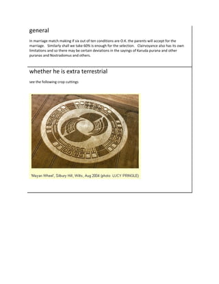general
In marriage match making if six out of ten conditions are O.K. the parents will accept for the
marriage. Similarly shall we take 60% is enough for the selection. Clairvoyance also has its own
limitations and so there may be certain deviations in the sayings of Karuda purana and other
puranas and Nostradomus and others.



whether he is extra terrestrial
see the following crop cuttings
 
