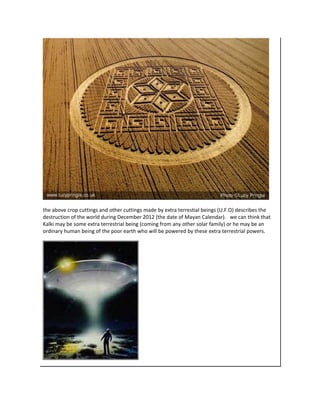 the above crop cuttings and other cuttings made by extra terrestial beings (U.F.O) describes the
destruction of the world during December 2012 (the date of Mayan Calendar). we can think that
Kalki may be some extra terrestrial being (coming from any other solar family) or he may be an
ordinary human being of the poor earth who will be powered by these extra terrestrial powers.
 
