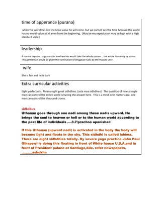 time of apperance (purana)
 when the world has lost its moral value he will come. but we cannot say the time because the world
has no moral value at all even from the beginning, (May be my expectation may be high with a high
standard scale.)



leadership
A normal layman... a grassroots level worker would take the whole system... the whole humanity by storm.
This gentleman would be given the nomination of Bhagavan Kalki by the masses later.


 wife
She is fair and he is dark


Extra curricular activities
Eight perfections. Means eight great sidhdhies. (asta maa sidhdhies). The question of how a single
man can control the entire world is having the answer here. This is a mind over matter case. one
man can control the thousand crores.


sidhdhies
Uthanan goes through one nadi among these nadis upward. He
brings the soul to heaven or hell or to the human world according to
the past life of individuals ….3.7/prachno upanishad

If this Uthanan (upward nadi) is activated in the body the body will
become light and floats in the sky. This sidhdhi is called lahima.
There are eight sidhdhies totally. By severe yoga practice John Paul
Olhaperri is doing this floating in front of White house U.S.A,and in
front of President palace at Santiago,Sile. refer newspapers.
……….ashokha
 