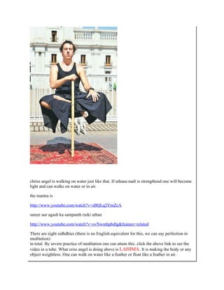 chriss angel is walking on water just like that. If uthana nadi is strengthend one will become
light and can walks on water or in air.

the mantra is

http://www.youtube.com/watch?v=sBQLq2VmZcA

sareer aur agash ka sampanth ruiki uthan

http://www.youtube.com/watch?v=ovNwmhpbdlg&feature=related

There are eight sidhdhies (there is no English equivalent for this, we can say perfection in
meditation)
in total. By severe practice of meditation one can attain this. click the above link to see the
video in u tube. What criss angel is doing above is LAHIMA. It is making the body or any
object weightless. One can walk on water like a feather or float like a feather in air.
 