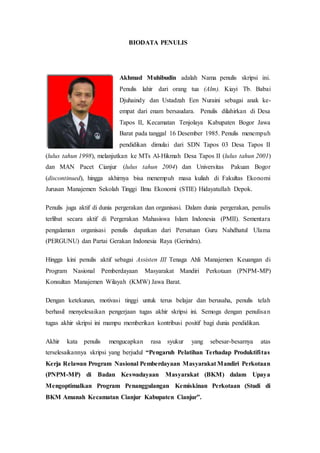 BIODATA PENULIS
Akhmad Muhibudin adalah Nama penulis skripsi ini.
Penulis lahir dari orang tua (Alm). Kiayi Tb. Babai
Djuhaindy dan Ustadzah Een Nuraini sebagai anak ke-
empat dari enam bersaudara. Penulis dilahirkan di Desa
Tapos II, Kecamatan Tenjolaya Kabupaten Bogor Jawa
Barat pada tanggal 16 Desember 1985. Penulis menempuh
pendidikan dimulai dari SDN Tapos 03 Desa Tapos II
(lulus tahun 1998), melanjutkan ke MTs Al-Hikmah Desa Tapos II (lulus tahun 2001)
dan MAN Pacet Cianjur (lulus tahun 2004) dan Universitas Pakuan Bogor
(discontinued), hingga akhirnya bisa menempuh masa kuliah di Fakultas Ekonomi
Jurusan Manajemen Sekolah Tinggi Ilmu Ekonomi (STIE) Hidayatullah Depok.
Penulis juga aktif di dunia pergerakan dan organisasi. Dalam dunia pergerakan, penulis
terlibat secara aktif di Pergerakan Mahasiswa Islam Indonesia (PMII). Sementara
pengalaman organisasi penulis dapatkan dari Persatuan Guru Nahdhatul Ulama
(PERGUNU) dan Partai Gerakan Indonesia Raya (Gerindra).
Hingga kini penulis aktif sebagai Assisten III Tenaga Ahli Manajemen Keuangan di
Program Nasional Pemberdayaan Masyarakat Mandiri Perkotaan (PNPM-MP)
Konsultan Manajemen Wilayah (KMW) Jawa Barat.
Dengan ketekunan, motivasi tinggi untuk terus belajar dan berusaha, penulis telah
berhasil menyelesaikan pengerjaan tugas akhir skripsi ini. Semoga dengan penulisan
tugas akhir skripsi ini mampu memberikan kontribusi positif bagi dunia pendidikan.
Akhir kata penulis mengucapkan rasa syukur yang sebesar-besarnya atas
terselesaikannya skripsi yang berjudul “Pengaruh Pelatihan Terhadap Produktifitas
Kerja Relawan Program Nasional Pemberdayaan Masyarakat Mandiri Perkotaan
(PNPM-MP) di Badan Keswadayaan Masyarakat (BKM) dalam Upaya
Mengoptimalkan Program Penanggulangan Kemiskinan Perkotaan (Studi di
BKM Amanah Kecamatan Cianjur Kabupaten Cianjur”.
 