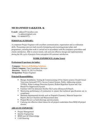 MUHAMMED SAKKEER. K
E-mail: sakkeer251@yahoo.com
: k.sakkeer@gmail.com
Mob: +91-8606059721
PERSONAL SUMMARY:
A competent Project Engineer with excellent communication, organisation and co-ordination
skills. Possessing a proven track record of preparing and executing project plans and
programmes, ensuring that work is carried out in accordance with the companies procedures and
clients satisfaction. Able to ensure timely, safe and cost effective design and implementation
during the life cycle of projects from conception till customer satisfaction.
WORK EXPERIENCE: (4 plus Years)
Professional Experience (in India):
Company: Honeywell Building Solutions.
Client Company: Tata Consultancy Services.
Duration: March 18, 2013 to Present.
Designation: Project Engineer
Principal Responsibilities:
 Design, Installation, Testing & Commissioning of Fire Alarm system, Closed Circuit
Television System(CCTV), Access Control System, Public Addressing system,
VESDA, Water Leakage Detection System, Rodent Repellent System and Gas
Based Fire Suppression System.
 Familiar with Fire detection Notifier XLS series (Honeywell) Panels.
 Monitoring performance of contractors to ensure that technical specifications are in
compliance.
 Maintain departmental records such as Dispatch Clearance, Material Inspection
Report, Device Checklist and Measurement data.
 Prepare/Review as built drawings and documents.
 Carrying out effective client liaison for all projects undertaken from BOQ till project
closure.
AREAS OF EXPERTISE:
 Project Management
 Quality Engineering
 IBMS and ACS Knowledge
 CAD Drawing
 
