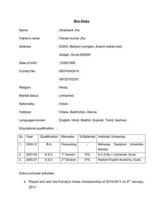 Bio-Data<br />Name: Shashank Jha<br />Father’s name: Paresh kumar Jha<br />Address: D/203, Mahavir complex, Anand mahal road,<br />  Adajan, Surat-395009<br />Date of birth: 15/06/1992<br />Contact No: 09374542414<br />  09722163357<br />Religion: Hindu<br />Marital status: unmarried<br />Nationality: Indian<br />Hobbies: Chess, Badminton, Dance.<br />Languages known: English, Hindi, Maithili, Gujarati, Tamil, German. <br />Educational qualification   : <br />Sr.YearQualificationRemarks%ObtainedInstitute/ University.1.2009-12B.A.Persuading -Maharaja Sayajirao University- Baroda. 2.2007-09H.S.C.1st division70%K.V.S No.1, Icchanath, Surat.3.2005-07S.S.C.2nd Division57%Radiant English Academy, Surat.<br />Extra curricular activities:<br />,[object Object]