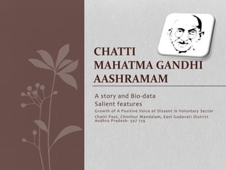 CHATTI 
MAHATMA GANDHI 
AASHRAMAM 
A story and Bio-data 
Salient features 
Growth of A Posi t ive Voice of Dissent in Voluntary Sector 
Chat t i Post , Chinthur Mandalam, East Godavar i Dist r ict 
Andhra Pradesh- 507 129 
 