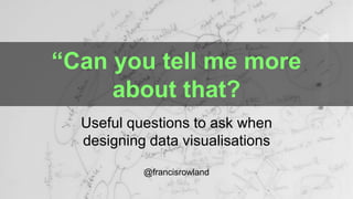 “Can you tell me more
about that?
Useful questions to ask when
designing data visualisations
@francisrowland
 