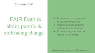 FAIR Data is
about people &
embracing change
Statement #1
● From data management
to data stewardship
● Implies cultural, process
and technical change
● Data strategy should be
resilient to change
@keesvanbochove @TheHyveNL
 