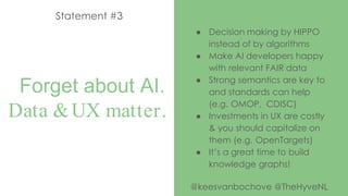 Forget about AI.
Data &UX matter.
Statement #3
● Decision making by HIPPO
instead of by algorithms
● Make AI developers happy
with relevant FAIR data
● Strong semantics are key to
and standards can help
(e.g. OMOP, CDISC)
● Investments in UX are costly
& you should capitalize on
them (e.g. OpenTargets)
● It’s a great time to build
knowledge graphs!
@keesvanbochove @TheHyveNL
 