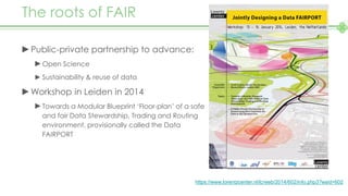The roots of FAIR
►Public-private partnership to advance:
►Open Science
► Sustainability & reuse of data
►Workshop in Leiden in 2014
►Towards a Modular Blueprint ‘Floor-plan’ of a safe
and fair Data Stewardship, Trading and Routing
environment, provisionally called the Data
FAIRPORT
https://www.lorentzcenter.nl/lc/web/2014/602/info.php3?wsid=602
 