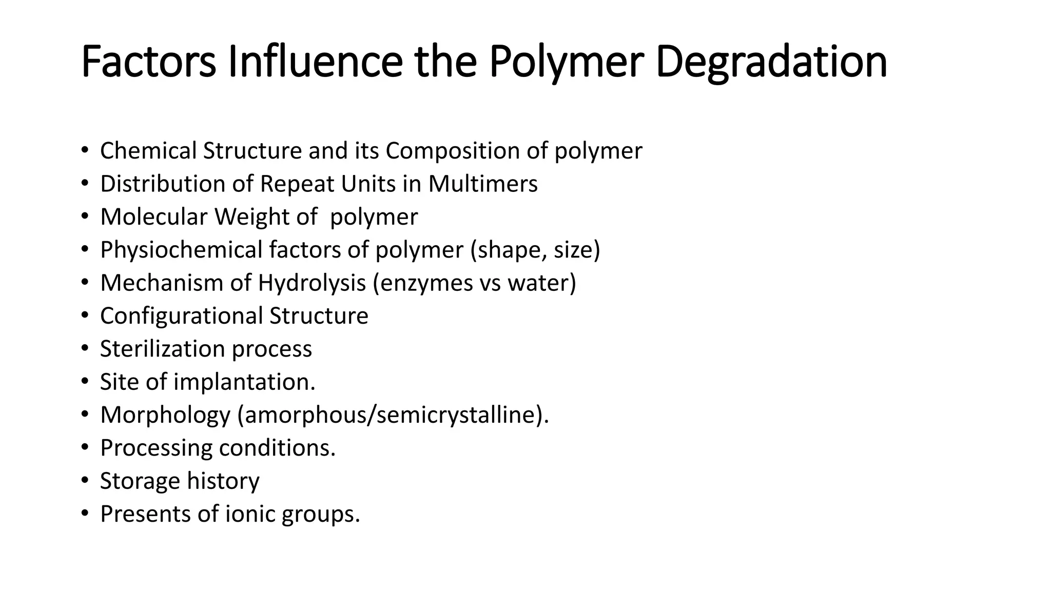 Factors Influence the Polymer Degradation
• Chemical Structure and its Composition of polymer
• Distribution of Repeat Units in Multimers
• Molecular Weight of polymer
• Physiochemical factors of polymer (shape, size)
• Mechanism of Hydrolysis (enzymes vs water)
• Configurational Structure
• Sterilization process
• Site of implantation.
• Morphology (amorphous/semicrystalline).
• Processing conditions.
• Storage history
• Presents of ionic groups.
 