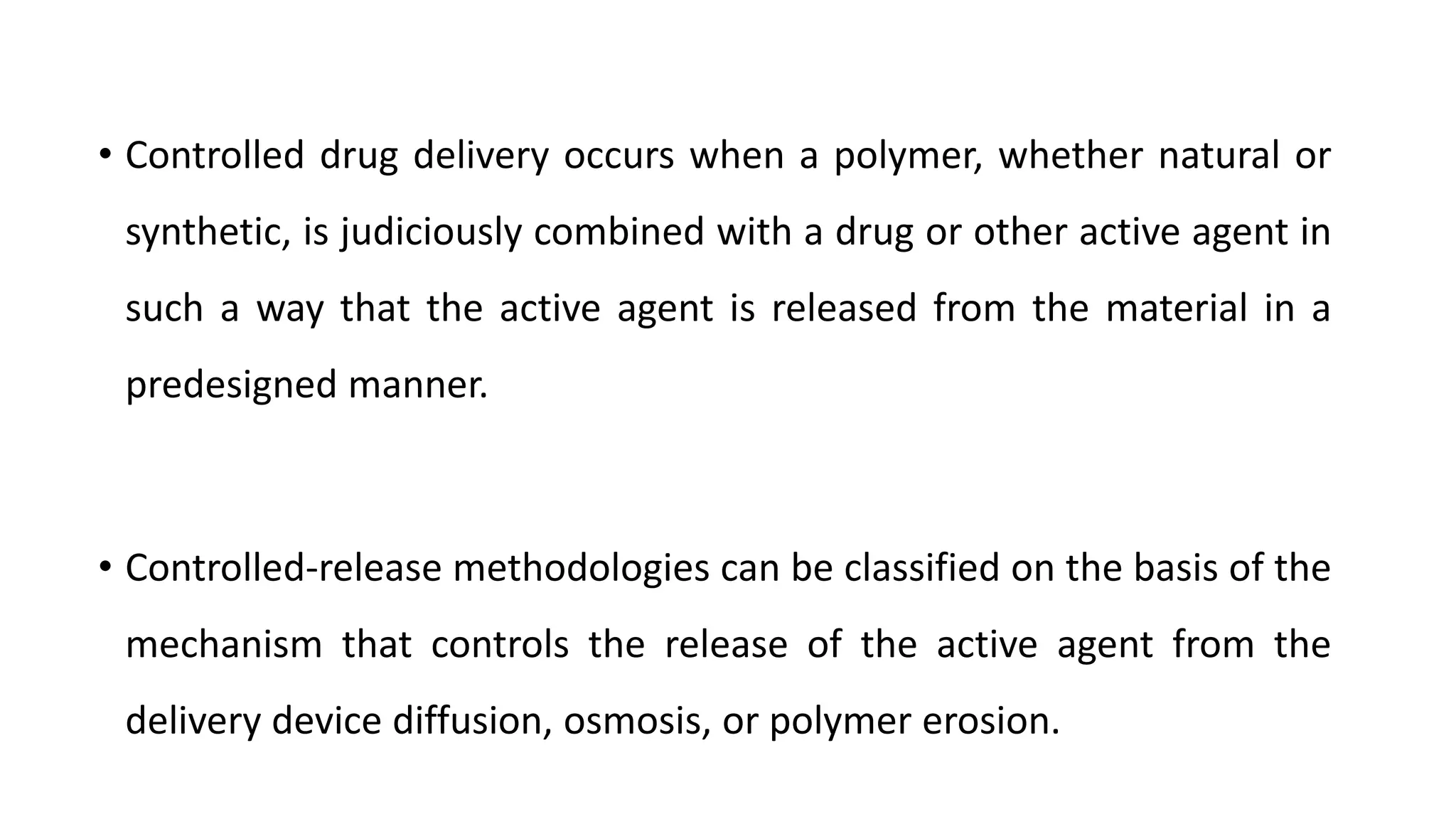 • Controlled drug delivery occurs when a polymer, whether natural or
synthetic, is judiciously combined with a drug or other active agent in
such a way that the active agent is released from the material in a
predesigned manner.
• Controlled-release methodologies can be classified on the basis of the
mechanism that controls the release of the active agent from the
delivery device diffusion, osmosis, or polymer erosion.
 