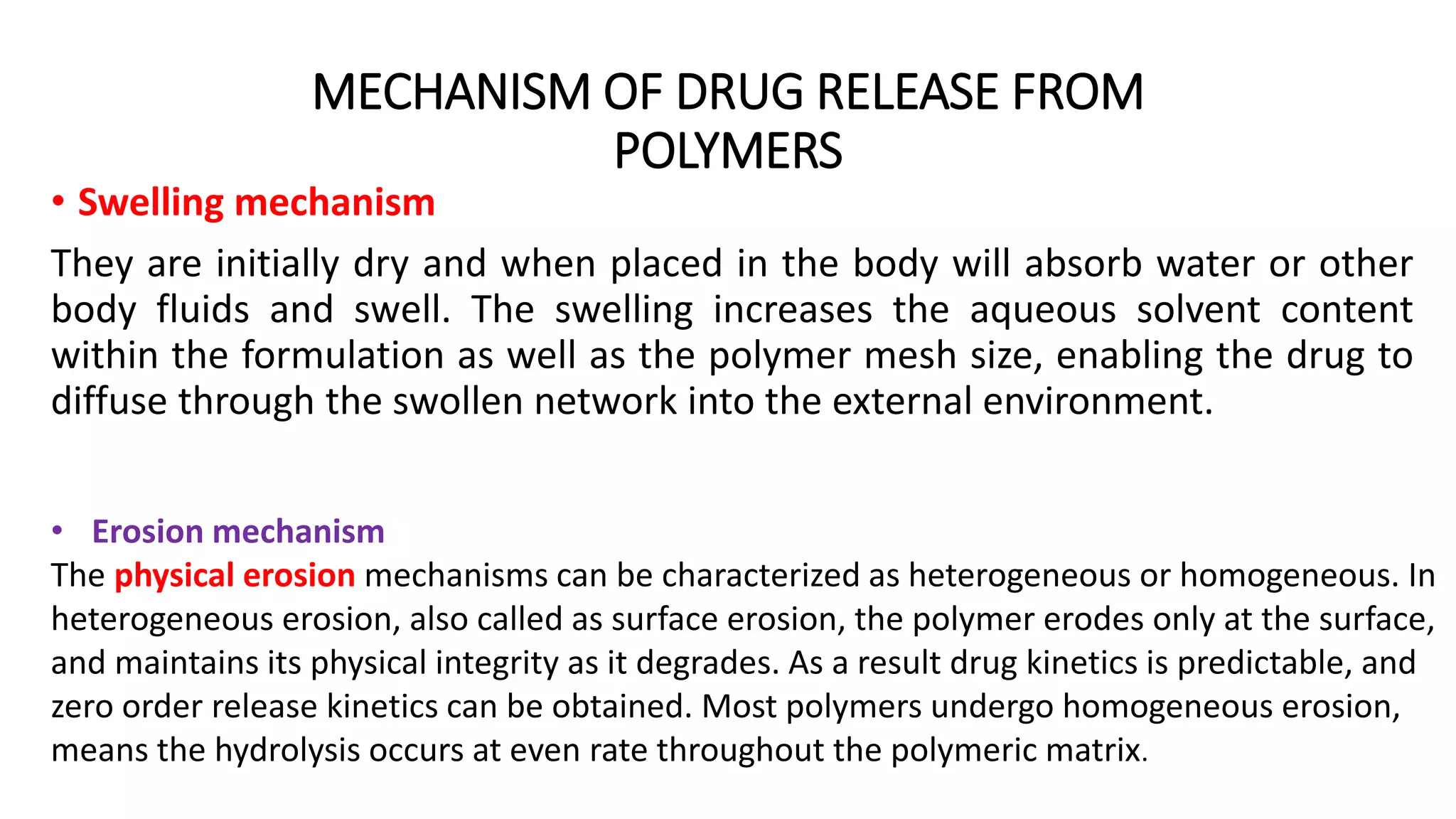MECHANISM OF DRUG RELEASE FROM
POLYMERS
• Swelling mechanism
They are initially dry and when placed in the body will absorb water or other
body fluids and swell. The swelling increases the aqueous solvent content
within the formulation as well as the polymer mesh size, enabling the drug to
diffuse through the swollen network into the external environment.
• Erosion mechanism
The physical erosion mechanisms can be characterized as heterogeneous or homogeneous. In
heterogeneous erosion, also called as surface erosion, the polymer erodes only at the surface,
and maintains its physical integrity as it degrades. As a result drug kinetics is predictable, and
zero order release kinetics can be obtained. Most polymers undergo homogeneous erosion,
means the hydrolysis occurs at even rate throughout the polymeric matrix.
 