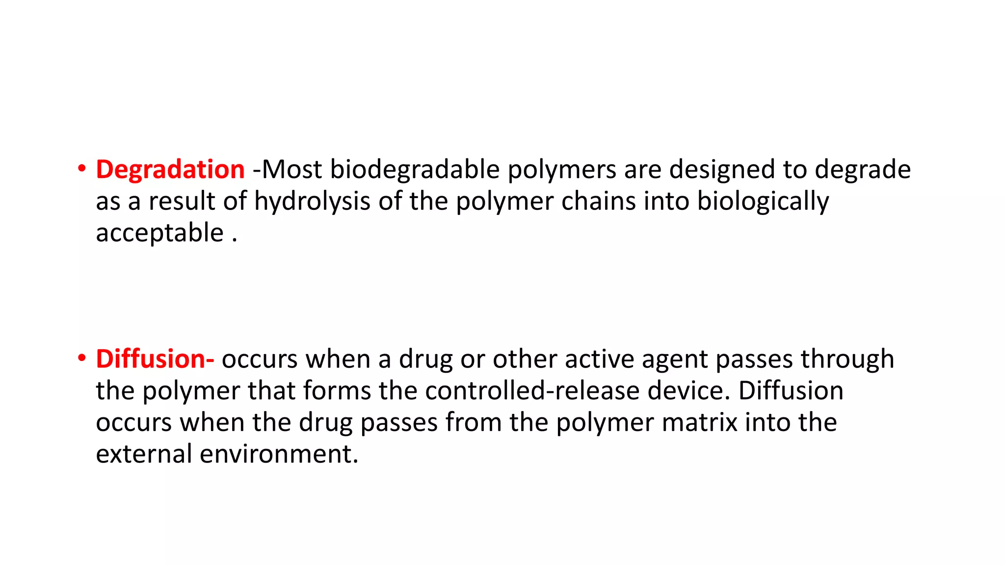 • Degradation -Most biodegradable polymers are designed to degrade
as a result of hydrolysis of the polymer chains into biologically
acceptable .
• Diffusion- occurs when a drug or other active agent passes through
the polymer that forms the controlled‐release device. Diffusion
occurs when the drug passes from the polymer matrix into the
external environment.
 