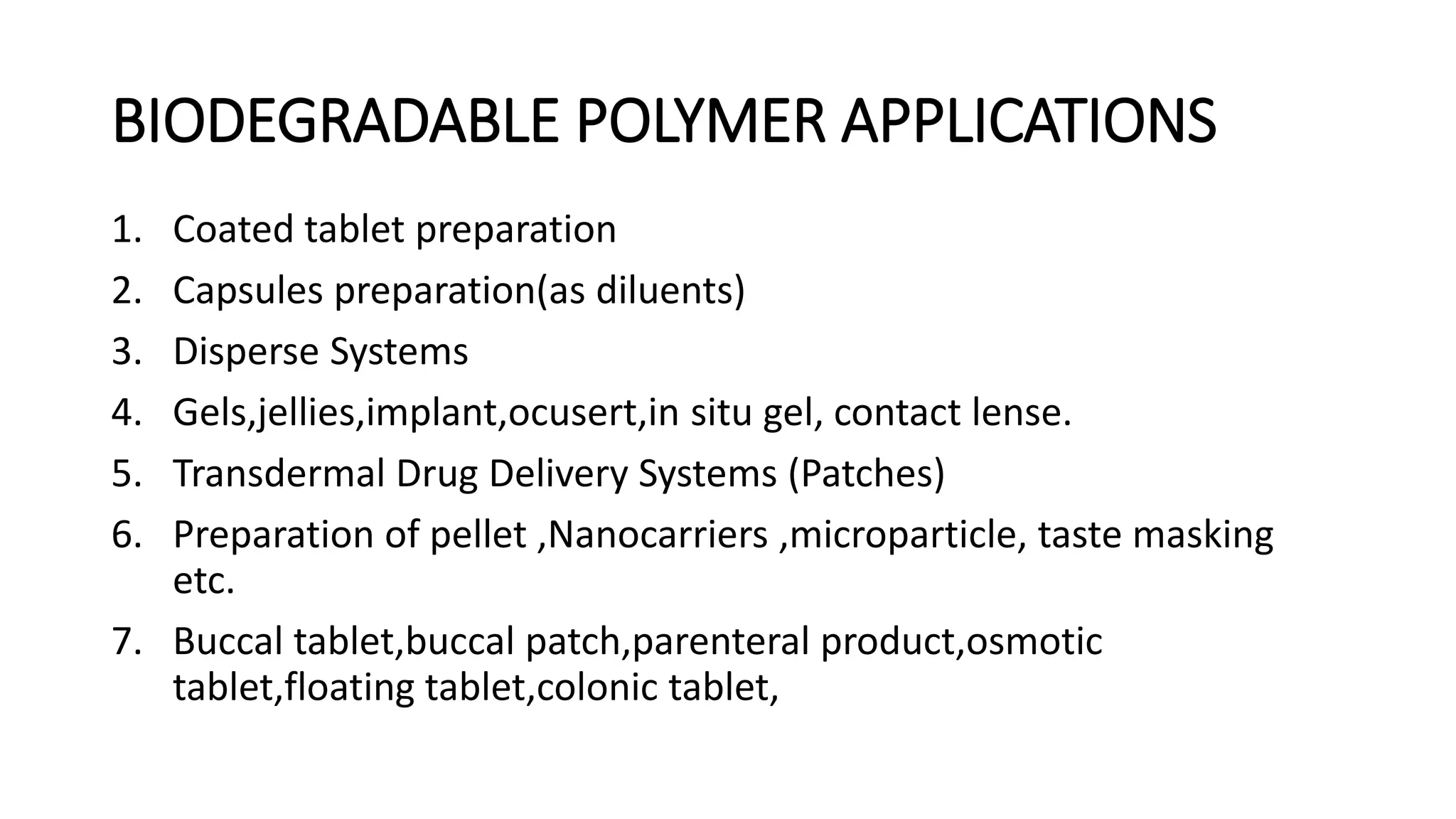 BIODEGRADABLE POLYMER APPLICATIONS
1. Coated tablet preparation
2. Capsules preparation(as diluents)
3. Disperse Systems
4. Gels,jellies,implant,ocusert,in situ gel, contact lense.
5. Transdermal Drug Delivery Systems (Patches)
6. Preparation of pellet ,Nanocarriers ,microparticle, taste masking
etc.
7. Buccal tablet,buccal patch,parenteral product,osmotic
tablet,floating tablet,colonic tablet,
 