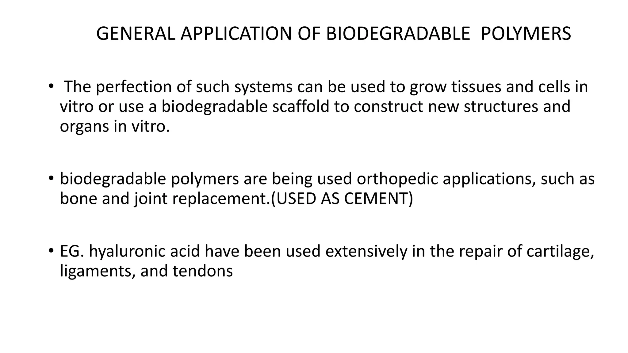 • The perfection of such systems can be used to grow tissues and cells in
vitro or use a biodegradable scaffold to construct new structures and
organs in vitro.
• biodegradable polymers are being used orthopedic applications, such as
bone and joint replacement.(USED AS CEMENT)
• EG. hyaluronic acid have been used extensively in the repair of cartilage,
ligaments, and tendons
GENERAL APPLICATION OF BIODEGRADABLE POLYMERS
 