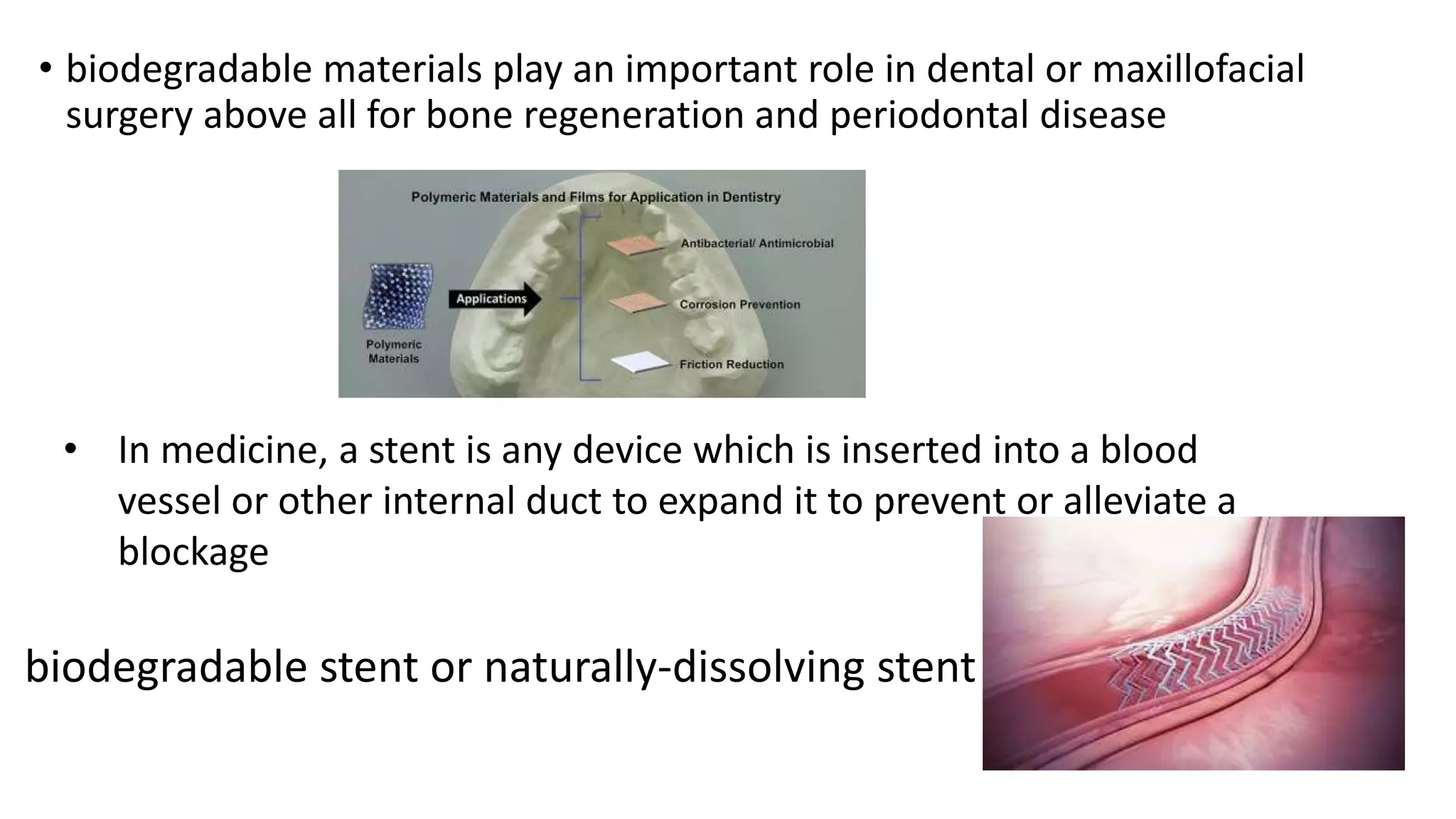 • biodegradable materials play an important role in dental or maxillofacial
surgery above all for bone regeneration and periodontal disease
• In medicine, a stent is any device which is inserted into a blood
vessel or other internal duct to expand it to prevent or alleviate a
blockage
biodegradable stent or naturally-dissolving stent
 
